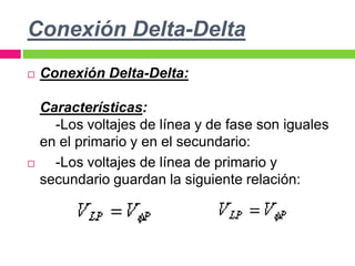 Conexión Delta-Delta
 Conexión Delta-Delta:
Características:
-Los voltajes de línea y de fase son iguales
en el primario y en el secundario:
 -Los voltajes de línea de primario y
secundario guardan la siguiente relación:
 