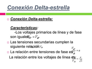 Conexión Delta-estrella
 Conexión Delta-estrella:
Características:
-Los voltajes primarios de línea y de fase
son iguales:
 Las tensiones secundarias cumplen la
siguiente relación:
 La relación entre tensiones de fase es :
La relación entre los voltajes de línea es:
 