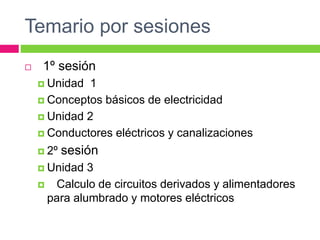 Temario por sesiones
 1º sesión
 Unidad 1
 Conceptos básicos de electricidad
 Unidad 2
 Conductores eléctricos y canalizaciones
 2º sesión
 Unidad 3
 Calculo de circuitos derivados y alimentadores
para alumbrado y motores eléctricos
 