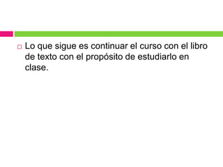  Lo que sigue es continuar el curso con el libro
de texto con el propósito de estudiarlo en
clase.
 