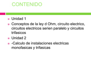 CONTENIDO
 Unidad 1
 Conceptos de la ley d Ohm, circuito electrico,
circuitos electricos serien paralelo y circuitos
trifasicos
 Unidad 2
 -Calculo de instalaciones electricas
monofasicas y trifasicas
 