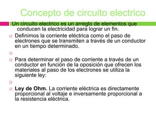 Concepto de circuito electrico
Un circuito electrico es un arreglo de elementos que
conducen la electricidad para lograr un fin.
 Definimos la corriente eléctrica como el paso de
electrones que se transmiten a través de un conductor
en un tiempo determinado.

 Para determinar el paso de corriente a través de un
conductor en función de la oposición que ofrecen los
materiales al paso de los electrones se utiliza la
siguiente ley:

 Ley de Ohm. La corriente eléctrica es directamente
proporcional al voltaje e inversamente proporcional a
la resistencia eléctrica.
 