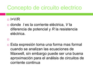 Concepto de circuito electrico
 I=V/R
 donde I es la corriente eléctrica, V la
diferencia de potencial y R la resistencia
eléctrica.

 Esta expresión toma una forma mas formal
cuando se analizan las ecuaciones de
Maxwell, sin embargo puede ser una buena
aproximación para el análisis de circuitos de
corriente continua
 