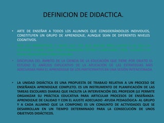 DEFINICION DE DIDACTICA. 
• ARTE DE ENSEÑAR A TODOS LOS ALUMNOS QUE CONSIDERÁNDOLOS INDIVIDUOS, 
CONSTITUYEN UN GRUPO DE APRENDIZAJE, AUNQUE SEAN DE DIFERENTES NIVELES 
COGNITIVOS. 
• SON LOS PARÁMETROS O BASES QUE HAY QUE SEGUIR, PARA LLEGAR A LO QUE LA 
SOCIEDAD LLAMA COMO UNA FORMACIÓN ÓPTIMA O ADECUADA, PARA LLEGAR A LA 
PLENA REALIZACIÓN COMO PERSONA. 
• DISCIPLINA DEL ÁMBITO DE LA CIENCIA DE LA EDUCACIÓN QUE TIENE POR OBJETO EL 
ESTUDIO EL ANÁLISIS EXPLICATIVO DE LA APLICACIÓN DE LAS ESTRATEGIAS MÁS 
ADECUADAS PARA EL APRENDIZAJE DE LOS PARTICIPANTES EN UNA SESIÓN INTENCIONADA 
• LA UNIDAD DIDÁCTICA ES UNA PROPUESTA DE TRABAJO RELATIVA A UN PROCESO DE 
ENSEÑANZA APRENDIZAJE COMPLETO. ES UN INSTRUMENTO DE PLANIFICACIÓN DE LAS 
TAREAS ESCOLARES DIARIAS QUE FACILITA LA INTERVENCIÓN DEL PROFESOR (LE PERMITE 
ORGANIZAR SU PRÁCTICA EDUCATIVA PARA ARTICULAR PROCESOS DE ENSEÑANZA-APRENDIZAJE 
DE CALIDAD Y CON EL AJUSTE ADECUADO -AYUDA PEDAGÓGICA- AL GRUPO 
Y A CADA ALUMNO QUE LA COMPONE) ES UN CONJUNTO DE ACTIVIDADES QUE SE 
DESARROLLAN EN UN TIEMPO DETERMINADO PARA LA CONSECUCIÓN DE UNOS 
OBJETIVOS DIDÁCTICOS. 
 