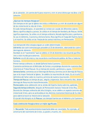 de la salvación. Un camino de fe para recorrer y vivir el amor divino que nos lleva a la
salvación.
¿Qué son los tiempos litúrgicos?
Son tiempos en los que la Iglesia nos invita a reflexionar y a vivir de acuerdo con alguno
de los misterios de la vida de Cristo.
En cada tiempo litúrgico, el sacerdote se reviste con casulla de diferentes colores:
Blanco significa alegría y pureza. Se utiliza en el tiempo de Navidad y de Pascua; Verde
significa esperanza. Se utiliza en el tiempo ordinario; Morado significa luto y penitencia.
Se usa en Adviento, Cuaresma y Semana Santa; Rojo significa el fuego del Espíritu Santo
y el martirio. Se utiliza en las fiestas de los santos mártires y en Pentecostés.
Los tiempos del Año Litúrgico siguen un orden determinado:
Adviento: las cuatro semanas que preceden al 25 de diciembre, abarcando los cuatro
domingos de Adviento.
Navidad: es el “nacimiento” que se celebra el 25 de diciembre nos recuerda que Dios
vino a este mundo para salvarnos.
Epifanía: es el 6 de enero y nos recuerda la manifestación pública de Dios a todos los
hombres.
Primer tiempo ordinario: va desde Epifanía hasta Cuaresma.
Cuaresma comienza con el Miércoles de Ceniza y se prolonga durante los cuarenta días
anteriores al Triduo Pascual. Es un tiempo de oración, penitencia y ayuno.
Semana Santa: comienza con el Domingo de Ramos y termina con el domingo de Pascua,
que es la mayor fiesta de la Iglesia. Se celebra la resurrección de Jesús. Es el triunfo
definitivo del Señor sobre la muerte y primicia de nuestra resurrección.
Tiempo de Pascua: es tiempo de paz, alegría y esperanza. Dura cincuenta días, desde el
domingo de Resurrección hasta Pentecostés.
Pentecostés: es la celebración de la venida del Espíritu Santo sobre los apóstoles.
Segundo tiempo ordinario: después de Pentecostés hasta la fiesta de Cristo Rey.
Durante los tiempos ordinarios del Año Litúrgico, no se celebra un aspecto concreto del
misterio de Cristo, pero se profundiza en los distintos momentos históricos de Su vida
para adentrarnos en la historia de la Salvación.
El eje del Año litúrgico es la Pascua. Los tiempos fuertes son el Adviento y la Cuaresma.
Cada celebración litúrgica tiene un triple significado:
1. Recuerdo: Todo acontecimiento importante debe ser recordado. Por ejemplo, el
aniversario del nacimiento de Cristo, su pasión y muerte, etc.
 