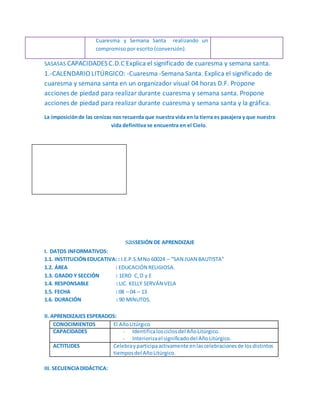 Cuaresma y Semana Santa realizando un
compromiso por escrito (conversión).
SASASAS CAPACIDADES C.D.C Explica el significado de cuaresma y semana santa.
1.-CALENDARIO LITÚRGICO: -Cuaresma -Semana Santa. Explica el significado de
cuaresma y semana santa en un organizador visual 04 horas D.F. Propone
acciones de piedad para realizar durante cuaresma y semana santa. Propone
acciones de piedad para realizar durante cuaresma y semana santa y la gráfica.
La imposiciónde las cenizas nos recuerda que nuestra vida en la tierra es pasajera y que nuestra
vida definitiva se encuentra en el Cielo.
sasSESIÓN DE APRENDIZAJE
I. DATOS INFORMATIVOS:
1.1. INSTITUCIÓNEDUCATIVA: : I.E.P.S.MNo 60024 – “SAN JUAN BAUTISTA”
1.2. ÁREA : EDUCACIÓN RELIGIOSA.
1.3. GRADO Y SECCIÓN : 1ERO C,D y E
1.4. RESPONSABLE : LIC. KELLY SERVÁN VELA
1.5. FECHA : 08 – 04 – 13
1.6. DURACIÓN : 90 MINUTOS.
II. APRENDIZAJES ESPERADOS:
CONOCIMIENTOS El AñoLitúrgico
CAPACIDADES - Identificalosciclosdel AñoLitúrgico.
- Interiorizael significadodel AñoLitúrgico.
ACTITUDES Celebrayparticipaactivamente enlascelebracionesde losdistintos
tiemposdel AñoLitúrgico.
III. SECUENCIADIDÁCTICA:
 