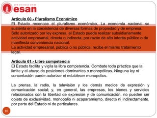 10
Artículo 60.- Pluralismo Económico
El Estado reconoce el pluralismo económico. La economía nacional se
sustenta en la coexistencia de diversas formas de propiedad y de empresa.
Sólo autorizado por ley expresa, el Estado puede realizar subsidiariamente
actividad empresarial, directa o indirecta, por razón de alto interés público o de
manifiesta conveniencia nacional.
La actividad empresarial, pública o no pública, recibe el mismo tratamiento
legal.
Artículo 61.- Libre competencia
El Estado facilita y vigila la libre competencia. Combate toda práctica que la
limite y el abuso de posiciones dominantes o monopólicas. Ninguna ley ni
concertación puede autorizar ni establecer monopolios.
La prensa, la radio, la televisión y los demás medios de expresión y
comunicación social; y, en general, las empresas, los bienes y servicios
relacionados con la libertad de expresión y de comunicación, no pueden ser
objeto de exclusividad, monopolio ni acaparamiento, directa ni indirectamente,
por parte del Estado ni de particulares.
 