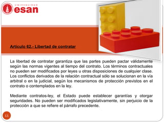 11
Artículo 62.- Libertad de contratar
La libertad de contratar garantiza que las partes pueden pactar válidamente
según las normas vigentes al tiempo del contrato. Los términos contractuales
no pueden ser modificados por leyes u otras disposiciones de cualquier clase.
Los conflictos derivados de la relación contractual sólo se solucionan en la vía
arbitral o en la judicial, según los mecanismos de protección previstos en el
contrato o contemplados en la ley.
Mediante contratos-ley, el Estado puede establecer garantías y otorgar
seguridades. No pueden ser modificados legislativamente, sin perjuicio de la
protección a que se refiere el párrafo precedente.
 