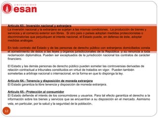 12
Artículo 63.- Inversión nacional y extranjera
La inversión nacional y la extranjera se sujetan a las mismas condiciones. La producción de bienes y
servicios y el comercio exterior son libres. Si otro país o países adoptan medidas proteccionistas o
discriminatorias que perjudiquen el interés nacional, el Estado puede, en defensa de éste, adoptar
medidas análogas.
En todo contrato del Estado y de las personas de derecho público con extranjeros domiciliados consta
el sometimiento de éstos a las leyes y órganos jurisdiccionales de la República y su renuncia a toda
reclamación diplomática. Pueden ser exceptuados de la jurisdicción nacional los contratos de carácter
financiero.
El Estado y las demás personas de derecho público pueden someter las controversias derivadas de
relación contractual a tribunales constituidos en virtud de tratados en vigor. Pueden también
someterlas a arbitraje nacional o internacional, en la forma en que lo disponga la ley.
Artículo 64.- Tenencia y disposición de moneda extranjera
El Estado garantiza la libre tenencia y disposición de moneda extranjera.
Artículo 65.- Protección al consumidor
El Estado defiende el interés de los consumidores y usuarios. Para tal efecto garantiza el derecho a la
información sobre los bienes y servicios que se encuentran a su disposición en el mercado. Asimismo
vela, en particular, por la salud y la seguridad de la población.
 