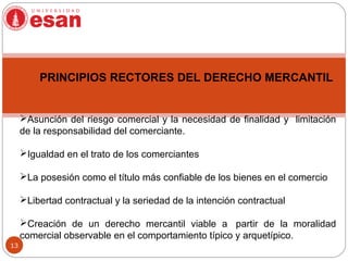 13
Asunción del riesgo comercial y la necesidad de finalidad y limitación
de la responsabilidad del comerciante.
Igualdad en el trato de los comerciantes
La posesión como el título más confiable de los bienes en el comercio
Libertad contractual y la seriedad de la intención contractual
Creación de un derecho mercantil viable a partir de la moralidad
comercial observable en el comportamiento típico y arquetípico.
PRINCIPIOS RECTORES DEL DERECHO MERCANTIL
 
