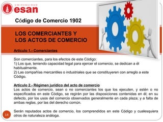 14
Artículo 1.- Comerciantes
Son comerciantes, para los efectos de este Código:
1) Los que, teniendo capacidad legal para ejercer el comercio, se dedican a él
habitualmente.
2) Las compañías mercantiles o industriales que se constituyeren con arreglo a este
Código.
Artículo 2.- Régimen jurídico del acto de comercio
Los actos de comercio, sean o no comerciantes los que los ejecuten, y estén o no
especificados en este Código, se regirán por las disposiciones contenidas en él; en su
defecto, por los usos del comercio observados generalmente en cada plaza; y a falta de
ambas reglas, por las del derecho común.
Serán reputados actos de comercio, los comprendidos en este Código y cualesquiera
otros de naturaleza análoga.
Código de Comercio 1902
LOS COMERCIANTES Y
LOS ACTOS DE COMERCIO
 