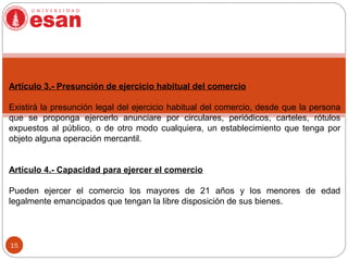 15
Artículo 3.- Presunción de ejercicio habitual del comercio
Existirá la presunción legal del ejercicio habitual del comercio, desde que la persona
que se proponga ejercerlo anunciare por circulares, periódicos, carteles, rótulos
expuestos al público, o de otro modo cualquiera, un establecimiento que tenga por
objeto alguna operación mercantil.
Artículo 4.- Capacidad para ejercer el comercio
Pueden ejercer el comercio los mayores de 21 años y los menores de edad
legalmente emancipados que tengan la libre disposición de sus bienes.
 