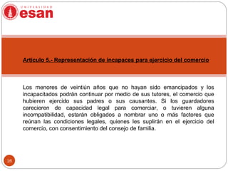 16
Artículo 5.- Representación de incapaces para ejercicio del comercio
Los menores de veintiún años que no hayan sido emancipados y los
incapacitados podrán continuar por medio de sus tutores, el comercio que
hubieren ejercido sus padres o sus causantes. Si los guardadores
carecieren de capacidad legal para comerciar, o tuvieren alguna
incompatibilidad, estarán obligados a nombrar uno o más factores que
reúnan las condiciones legales, quienes les suplirán en el ejercicio del
comercio, con consentimiento del consejo de familia.
 