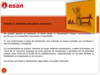 17
Artículo 13.- Impedidos para ejercer el comercio
No podrán ejercer el comercio, ni tener cargo ni intervención directa, administrativa o
económica, en compañías mercantiles o industriales:
1) Los sentenciados a pena de interdicción civil, mientras no hayan cumplido sus condenas o
sido amnistiados o indultados.
2) Los declarados en quiebra, mientras no hayan obtenido rehabilitación; o estén autorizados, en
virtud de un convenio aceptado en junta general de acreedores y aprobado por la autoridad
judicial, para continuar al frente de su establecimiento; entendiéndose en tal caso limitada la
habilitación a lo expresado en el convenio.
3) Los que, por leyes y resoluciones especiales, no puedan comerciar.
 