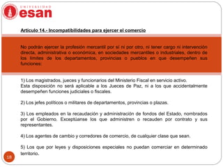 18
Artículo 14.- Incompatibilidades para ejercer el comercio
No podrán ejercer la profesión mercantil por sí ni por otro, ni tener cargo ni intervención
directa, administrativa o económica, en sociedades mercantiles o industriales, dentro de
los límites de los departamentos, provincias o pueblos en que desempeñen sus
funciones:
1) Los magistrados, jueces y funcionarios del Ministerio Fiscal en servicio activo.
Esta disposición no será aplicable a los Jueces de Paz, ni a los que accidentalmente
desempeñen funciones judiciales o fiscales.
2) Los jefes políticos o militares de departamentos, provincias o plazas.
3) Los empleados en la recaudación y administración de fondos del Estado, nombrados
por el Gobierno. Exceptúanse los que administren o recauden por contrato y sus
representantes.
4) Los agentes de cambio y corredores de comercio, de cualquier clase que sean.
5) Los que por leyes y disposiciones especiales no puedan comerciar en determinado
territorio.
 