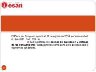 20
El Pleno del Congreso aprobó el 12 de agosto de 2010, por unanimidad,
el proyecto que crea el Código de Protección y Defensa del
Consumidor, el cual establece las normas de protección y defensa
de los consumidores, instituyéndolas como parte de la política social y
económica del Estado.
 