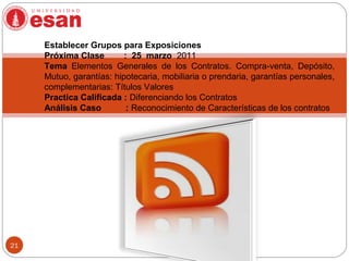 21
Establecer Grupos para Exposiciones
Próxima Clase : 25 marzo 2011
Tema Elementos Generales de los Contratos. Compra-venta, Depósito,
Mutuo, garantías: hipotecaria, mobiliaria o prendaria, garantías personales,
complementarias: Títulos Valores
Practica Calificada : Diferenciando los Contratos
Análisis Caso : Reconocimiento de Características de los contratos
 