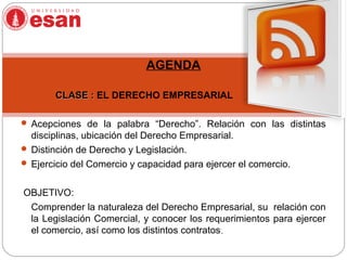 AGENDA
CLASE :CLASE : EL DERECHO EMPRESARIAL
  
 Acepciones de la palabra “Derecho”. Relación con las distintas
disciplinas, ubicación del Derecho Empresarial.
 Distinción de Derecho y Legislación.
 Ejercicio del Comercio y capacidad para ejercer el comercio.
OBJETIVO:
Comprender la naturaleza del Derecho Empresarial, su relación con
la Legislación Comercial, y conocer los requerimientos para ejercer
el comercio, así como los distintos contratos.
 