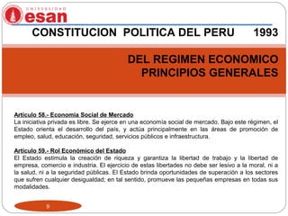 9
CONSTITUCION POLITICA DEL PERU 1993
DEL REGIMEN ECONOMICO
PRINCIPIOS GENERALES
Artículo 58.- Economía Social de Mercado
La iniciativa privada es libre. Se ejerce en una economía social de mercado. Bajo este régimen, el
Estado orienta el desarrollo del país, y actúa principalmente en las áreas de promoción de
empleo, salud, educación, seguridad, servicios públicos e infraestructura.
Artículo 59.- Rol Económico del Estado
El Estado estimula la creación de riqueza y garantiza la libertad de trabajo y la libertad de
empresa, comercio e industria. El ejercicio de estas libertades no debe ser lesivo a la moral, ni a
la salud, ni a la seguridad públicas. El Estado brinda oportunidades de superación a los sectores
que sufren cualquier desigualdad; en tal sentido, promueve las pequeñas empresas en todas sus
modalidades.
 