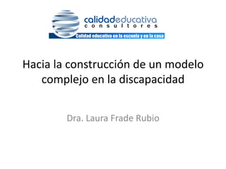 Hacia	
  la	
  construcción	
  de	
  un	
  modelo	
  
   complejo	
  en	
  la	
  discapacidad	
  
                             	
  
            Dra.	
  Laura	
  Frade	
  Rubio	
  	
  
 
