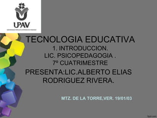 TECNOLOGIA EDUCATIVA
       1. INTRODUCCION.
    LIC. PSICOPEDAGOGIA .
       7º CUATRIMESTRE
PRESENTA:LIC.ALBERTO ELIAS
    RODRIGUEZ RIVERA.

        MTZ. DE LA TORRE,VER. 19/01/03
 