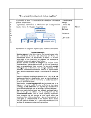 “Eres un gran investigador, lo hiciste muy bien”

    Ingresamos al aula y compartimos el desarrollo de nuestra             Cuadernos de
D   guía de observación.                                                  trabajo
E   La profesora sistematiza la información en un organizador             Lápices de
S   visual a través de rótulos e imágenes.                                colores        45 min
A                                                                         Carteles
                                    Fuentes de energia
R
R                                                                         Separatas
O                      renovables                        no renovables
L                                                                         Libro texto
L
               sol       agua         viento        combustible fosiles
O



    Repartimos un pequeño impreso para profundizar el tema.

                            Fuentes de energía
     La Energía es el móvil del universo. Es necesaria para todas
     las actividades humanas. La utilizamos en forma de
     electricidad, de luz, de movimiento, de fuerza. En nuestra
     vida diaria la idea de energía se relaciona con las ideas de
     vitalidad, fuerza, calor y potencia al actuar.
     Existen distintas fuentes de energía que pueden usarse
     directamente o pueden transformarse en otro tipo de energía
     para ser empleada por el ser humano. Por ejemplo la energía
     del agua que se transforma en energía eléctrica en las
     llamadas centrales hidroeléctricas, además es imprescindible
     para la fotosíntesis de las plantas y como fuente de calor y de
     luz.

     La principal fuente de energía existente en la Tierra es el sol,
     ya que de él derivan otras fuentes como la energía eólica de
     los vientos, para producir movimiento en los barcos veleros
     o en los molinos de viento.
     Las fuentes de energía renovable son aquellas que si se
     agotaran no sería posible la vida en la tierra (sol, agua,
     viento) y las no renovables son aquellas que se consumen
     más rápidamente de lo que se produce (combustible fósiles).
     La mayor parte de la energía que utiliza la sociedad hoy en
     día es la que se obtiene por la combustión de los
     combustibles fósiles como el carbón vegetal y el petróleo,
     que provienen de las plantas y otros seres vivos que
     existieron hace millones de años; y que en la actualidad se
     usan para el funcionamiento de los motores de los autos,
     aviones, barcos, cohetes, etc. a pesar de que uso produce la
     emisión de gases que contamina la atmosfera.
 
