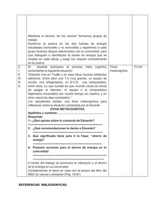 Mediante la técnica “de los colores” formamos grupos de
     trabajo.
     Dividimos la pizarra en las dos fuentes de energía
     estudiadas (renovable y no renovable) y repartimos a cada
     grupo diversos dibujos relacionados con su comunidad para
     que dialoguen e identifiquen la fuente de energía que se
     emplea en cada dibujo y luego los ubiquen correctamente
     en la pizarra.
C    El       docente promueve el proceso meta cognitivo                                 Ficha          15 min
I    comentando la siguiente situación:                                                  metacogntiva
E    “Eduardo vive en Trujillo y en casa tiene muchos artefactos
R    eléctricos. Entre ellos una T.V muy grande, un equipo de
R    sonido, una refrigeradora, un D.V.D, una computadora,
E    entre otros. Lo que sucede es que muchas veces se olvida
     de apagar el televisor, el equipo o la computadora
     dejándolos encendidos por mucho tiempo sin usarlos; y en
     otros casos los deja conectados.”
     Los estudiantes reciben una ficha metacognitiva para
     reflexionar sobre la situación comentada por el docente.
                            FICHA METACOGNITIVA
     Apellidos y nombres: ………………………………………..
     Responde:
     1.- ¿Qué opinas sobre la conducta de Eduardo?
     -----------------------------------------------------------------------------
     2. ¿Qué recomendaciones le darías a Eduardo?
          ------------------------------------------------------------------------
     3. Qué significado tiene para ti la frase: “ahorro de
          energía”
          -----------------------------------------------------------------------
     4. Propone acciones para el ahorro de energía en tu
          comunidad
          ----------------------------------------------------------------------------
          -------------------------------------------------------------------------
     A través del dialogo se promueve la valoración y el ahorro
     de la energía en su comunidad.
     Complementan el tema en casa con la lectura del libro del
     MED de ciencia y ambiente (Pag. 78-81)


REFERENCIAS BIBLIOGRAFICAS:
 