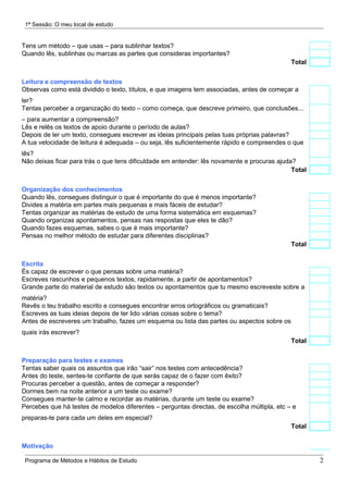 1ª Sessão: O meu local de estudo


Tens um método – que usas – para sublinhar textos?
Quando lês, sublinhas ou marcas as partes que consideras importantes?
                                                                                             Total


Leitura e compreensão de textos
Observas como está dividido o texto, títulos, e que imagens tem associadas, antes de começar a
ler?
Tentas perceber a organização do texto – como começa, que descreve primeiro, que conclusões...
– para aumentar a compreensão?
Lês e relês os textos de apoio durante o período de aulas?
Depois de ler um texto, consegues escrever as ideias principais pelas tuas próprias palavras?
A tua velocidade de leitura é adequada – ou seja, lês suficientemente rápido e compreendes o que
lês?
Não deixas ficar para trás o que tens dificuldade em entender: lês novamente e procuras ajuda?
                                                                                             Total


Organização dos conhecimentos
Quando lês, consegues distinguir o que é importante do que é menos importante?
Divides a matéria em partes mais pequenas e mais fáceis de estudar?
Tentas organizar as matérias de estudo de uma forma sistemática em esquemas?
Quando organizas apontamentos, pensas nas respostas que eles te dão?
Quando fazes esquemas, sabes o que é mais importante?
Pensas no melhor método de estudar para diferentes disciplinas?
                                                                                             Total


Escrita
És capaz de escrever o que pensas sobre uma matéria?
Escreves rascunhos e pequenos textos, rapidamente, a partir de apontamentos?
Grande parte do material de estudo são textos ou apontamentos que tu mesmo escreveste sobre a
matéria?
Revês o teu trabalho escrito e consegues encontrar erros ortográficos ou gramaticais?
Escreves as tuas ideias depois de ter lido várias coisas sobre o tema?
Antes de escreveres um trabalho, fazes um esquema ou lista das partes ou aspectos sobre os
quais irás escrever?
                                                                                             Total


Preparação para testes e exames
Tentas saber quais os assuntos que irão “sair” nos testes com antecedência?
Antes do teste, sentes-te confiante de que serás capaz de o fazer com êxito?
Procuras perceber a questão, antes de começar a responder?
Dormes bem na noite anterior a um teste ou exame?
Consegues manter-te calmo e recordar as matérias, durante um teste ou exame?
Percebes que há testes de modelos diferentes – perguntas directas, de escolha múltipla, etc – e
preparas-te para cada um deles em especial?
                                                                                             Total


Motivação

 Programa de Métodos e Hábitos de Estudo                                                             2
 