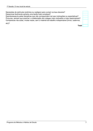 1ª Sessão: O meu local de estudo


Necessitas de estímulos (prémios ou castigos) para cumprir os teus deveres?
Desanimas facilmente perante uma tarefa mais complexa?
Desinteressas-te pelas disciplinas que não correspondem às tuas motivações ou expectativas?
Procuras, sempre que possível, a colaboração dos colegas mais motivados e mais responsáveis?
Compareces nas aulas, muitas vezes, sem o material de trabalho indispensável (livros, cadernos,
etc)?
                                                                                           Total




 Programa de Métodos e Hábitos de Estudo                                                           3
 