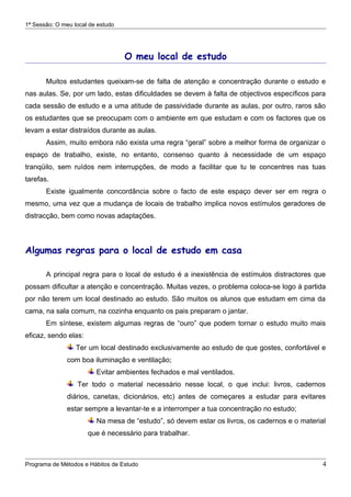 1ª Sessão: O meu local de estudo




                                   O meu local de estudo

       Muitos estudantes queixam-se de falta de atenção e concentração durante o estudo e
nas aulas. Se, por um lado, estas dificuldades se devem à falta de objectivos específicos para
cada sessão de estudo e a uma atitude de passividade durante as aulas, por outro, raros são
os estudantes que se preocupam com o ambiente em que estudam e com os factores que os
levam a estar distraídos durante as aulas.
       Assim, muito embora não exista uma regra “geral” sobre a melhor forma de organizar o
espaço de trabalho, existe, no entanto, consenso quanto à necessidade de um espaço
tranqüilo, sem ruídos nem interrupções, de modo a facilitar que tu te concentres nas tuas
tarefas.
       Existe igualmente concordância sobre o facto de este espaço dever ser em regra o
mesmo, uma vez que a mudança de locais de trabalho implica novos estímulos geradores de
distracção, bem como novas adaptações.



Algumas regras para o local de estudo em casa

       A principal regra para o local de estudo é a inexistência de estímulos distractores que
possam dificultar a atenção e concentração. Muitas vezes, o problema coloca-se logo à partida
por não terem um local destinado ao estudo. São muitos os alunos que estudam em cima da
cama, na sala comum, na cozinha enquanto os pais preparam o jantar.
       Em síntese, existem algumas regras de “ouro” que podem tornar o estudo muito mais
eficaz, sendo elas:
                  Ter um local destinado exclusivamente ao estudo de que gostes, confortável e
               com boa iluminação e ventilação;
                         Evitar ambientes fechados e mal ventilados.
                  Ter todo o material necessário nesse local, o que inclui: livros, cadernos
               diários, canetas, dicionários, etc) antes de começares a estudar para evitares
               estar sempre a levantar-te e a interromper a tua concentração no estudo;
                         Na mesa de “estudo”, só devem estar os livros, os cadernos e o material
                      que é necessário para trabalhar.



Programa de Métodos e Hábitos de Estudo                                                        4
 
