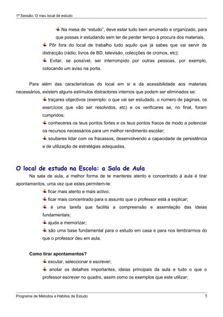 1ª Sessão: O meu local de estudo


                         Na mesa de “estudo”, deve estar tudo bem arrumado e organizado, para
                      que possas ir estudando sem ter de perder tempo à procura dos materiais.
                  Pôr fora do local de trabalho tudo aquilo que já sabes que vai servir de
               distracção (rádio, livros de BD, televisão, colecções de cromos, etc);
                   Evitar, se possível, ser interrompido por outras pessoas, por exemplo,
               colocando um aviso na porta.


       Para além das características do local em si e da acessibilidade aos materiais
necessários, existem alguns estímulos distractores internos que podem ser eliminados se:
                  traçares objectivos (exemplo: o que vai ser estudado, o número de páginas, os
               exercícios que vão ser resolvidos, etc) e os verificares se, no final, foram
               cumpridos;
                  conheceres os teus pontos fortes e os teus pontos fracos de modo a potenciar
               os recursos necessários para um melhor rendimento escolar;
                  souberes lidar com os fracassos, desenvolvendo a capacidade de persistência
               e de utilização de estratégias adequadas.



O local de estudo na Escola: a Sala de Aula
       Na sala de aula, a melhor forma de te manteres atento e concentrado à aula é tirar
apontamentos, uma vez que estes permitem-te:
                  ficar mais atento e mais activo;
                  ficar mais concentrado para o assunto que o professor está a explicar;
                   é uma tarefa que facilita a compreensão e assimilação das ideias
               fundamentais;
                  ajuda a memorizar;
                  são uma base fundamental para o estudo em casa e para nos lembrarmos do
               que o professor deu em aula.


       Como tirar apontamentos?
                  escutar, seleccionar e escrever;
                  anotar os detalhes importantes, ideias principais da aula e tudo o que o
               professor escrever no quadro, assim como os exemplos que este utilizar;



Programa de Métodos e Hábitos de Estudo                                                          5
 