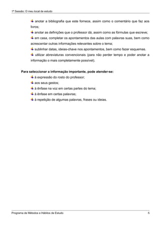 1ª Sessão: O meu local de estudo


                  anotar a bibliografia que este fornece, assim como o comentário que faz aos
               livros;
                  anotar as definições que o professor dá, assim como as fórmulas que escreve;
                  em casa, completar os apontamentos das aulas com palavras suas, bem como
               acrescentar outras informações relevantes sobre o tema;
                  sublinhar datas, ideias-chave nos apontamentos, bem como fazer esquemas.
                  utilizar abreviaturas convencionais (para não perder tempo e poder anotar a
               informação o mais completamente possível).


       Para seleccionar a informação importante, pode atender-se:
                  à expressão do rosto do professor;
                  aos seus gestos;
                  à ênfase na voz em certas partes do tema;
                  à ênfase em certas palavras;
                  à repetição de algumas palavras, frases ou ideias.




Programa de Métodos e Hábitos de Estudo                                                          6
 
