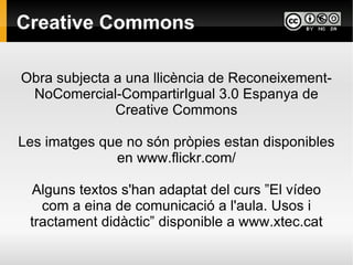 Creative Commons Obra subjecta a una llicència de Reconeixement-NoComercial-CompartirIgual 3.0 Espanya de Creative Commons Les imatges que no són pròpies estan disponibles en www.flickr.com/ Alguns textos s'han adaptat del curs ”El vídeo com a eina de comunicació a l'aula. Usos i tractament didàctic” disponible a www.xtec.cat 