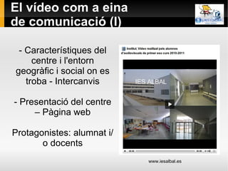 El vídeo com a eina de comunicació (I) - Característiques del centre i l'entorn geogràfic i social on es troba - Intercanvis - Presentació del centre – Pàgina web Protagonistes: alumnat i/o docents www.iesalbal.es 