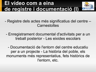 El vídeo com a eina de registre i documentació (I)  - Registre dels actes més significatius del centre – Carnestoltes - Enregistrament documental d'activitats per a un treball posterior - Les eixides escolars - Documentació de l'entorn del centre educatiu per a un projecte - La història del poble, els monuments més representatius, fets històrics de l'entorn, etc. 