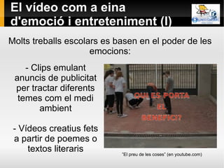 El vídeo com a eina d'emoció i entreteniment (I)  - Clips emulant anuncis de publicitat per tractar diferents temes com el medi ambient - Vídeos creatius fets a partir de poemes o textos literaris Molts treballs escolars es basen en el poder de les emocions: ” El preu de les coses” (en youtube.com) 