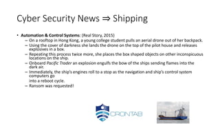 Cyber Security News ⇒ Shipping
• Automation & Control Systems: (Real Story, 2015)
– On a rooftop in Hong Kong, a young college student pulls an aerial drone out of her backpack.
– Using the cover of darkness she lands the drone on the top of the pilot house and releases
explosives in a box.
– Repeating this process twice more, she places the box shaped objects on other inconspicuous
locations on the ship.
– Onboard Pacific Trader an explosion engulfs the bow of the ships sending flames into the
dark air.
– Immediately, the ship’s engines roll to a stop as the navigation and ship’s control system
computers go
into a reboot cycle.
– Ransom was requested!
 