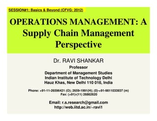 Dr. RAVI SHANKAR
Professor
Department of Management Studies
Indian Institute of Technology Delhi
Hauz Khas, New Delhi 110 016, India
Phone: +91-11-26596421 (O); 2659-1991(H); (0)-+91-9811033937 (m)
Fax: (+91)-(11) 26862620
Email: r.s.research@gmail.com
http://web.iitd.ac.in/~ravi1
SESSION#1: Basics & Beyond (CFVG: 2012)
OPERATIONS MANAGEMENT: A
Supply Chain Management
Perspective
 