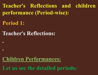 Teacher’s Reflections and children 
performance (Period-wise): 
Period 1: 
Teacher’s Reflections: 
. 
. 
Children Performances: 
Let us see the detailed periods: 
 