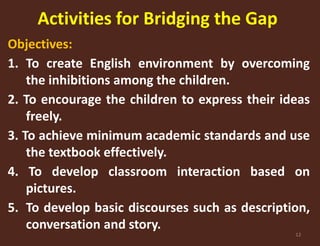 Activities for Bridging the Gap 
Objectives: 
1. To create English environment by overcoming 
12 
the inhibitions among the children. 
2. To encourage the children to express their ideas 
freely. 
3. To achieve minimum academic standards and use 
the textbook effectively. 
4. To develop classroom interaction based on 
pictures. 
5. To develop basic discourses such as description, 
conversation and story. 
 