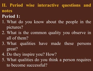 II. Period wise interactive questions and 
notes 
Period 1: 
1. What do you know about the people in the 
pictures? 
2. What is the common quality you observe in 
all of them? 
3. What qualities have made these persons 
great? 
4. Do they inspire you? How? 
5. What qualities do you think a person requires 
to become successful? 
 