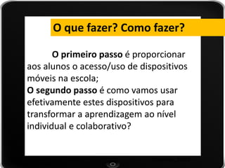 (Valentim, 2009) 
O primeiro passo é proporcionar aos alunos o acesso/uso de dispositivos móveis na escola; 
O segundo passo é como vamos usar efetivamente estes dispositivos para transformar a aprendizagem ao nível individual e colaborativo? 
O que fazer? Como fazer?  