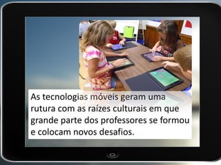 As tecnologias móveis geram uma rutura com as raízes culturais em que grande parte dos professores se formou e colocam novos desafios.  