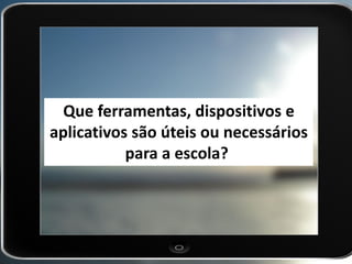 Que ferramentas, dispositivos e aplicativos são úteis ou necessários para a escola?  