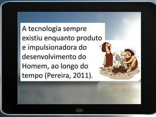 A tecnologia sempre existiu enquanto produto e impulsionadora do desenvolvimento do Homem, ao longo do tempo (Pereira, 2011).  