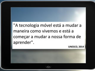 "A tecnologia móvel está a mudar a maneira como vivemos e está a começar a mudar a nossa forma de aprender". 
UNESCO, 2014  