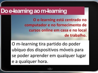 O m-learning tira partido do poder ubíquo dos dispositivos móveis para se poder aprender em qualquer lugar e a qualquer hora. 
Do e-learning ao m-learning 
O e-learning está centrado no computador e no fornecimento de cursos online em casa e no local de trabalho.  