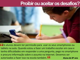 Os alunos devem ter permissão para usar os seus smartphones ou tablets na aula. Quando estou a fazer um trabalho escolar em casa e tenho dificuldades em responder a uma pergunta, pego no smartphone e procuro informação sobre o assunto na Internet. Devemos ser autorizados a fazer isso na escola também. Aluna do 8º ano 
Proibir ou aceitar os desafios? 
“ 
“  