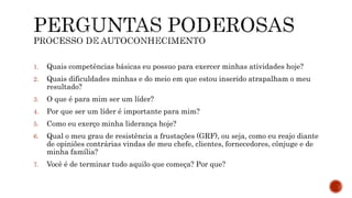 1. Quais competências básicas eu possuo para exercer minhas atividades hoje?
2. Quais dificuldades minhas e do meio em que estou inserido atrapalham o meu
resultado?
3. O que é para mim ser um líder?
4. Por que ser um líder é importante para mim?
5. Como eu exerço minha liderança hoje?
6. Qual o meu grau de resistência a frustações (GRF), ou seja, como eu reajo diante
de opiniões contrárias vindas de meu chefe, clientes, fornecedores, cônjuge e de
minha família?
7. Você é de terminar tudo aquilo que começa? Por que?
 