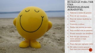 1. Valorize o nome da pessoa
2. Pare de ser ranzinza
3. Pare de tentar modelar os
outros
4. Controle a crítica
5. Tenha um sorriso no rosto
6. Seja cordial com as pessoas
7. Preste atenção aos detalhes
8. Fale do que interessa à
outra pessoa e ouça
atentamente
9. Faça algo que agregue valor
10. Dê valor à outra pessoa e
faça isso com sinceridade
 
